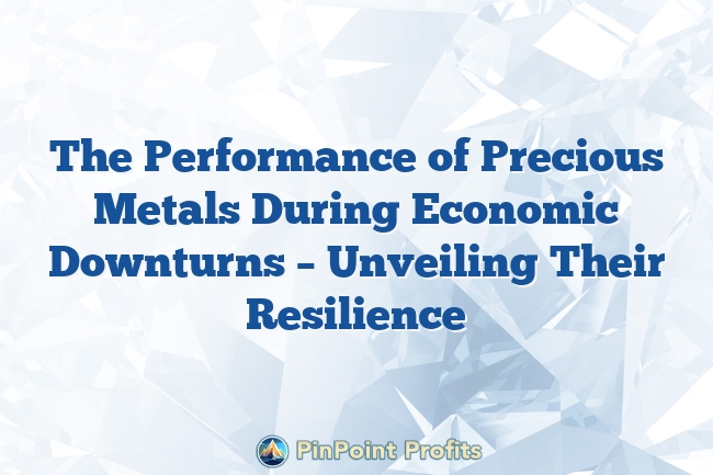 The Performance of Precious Metals During Economic Downturns – Unveiling Their Resilience